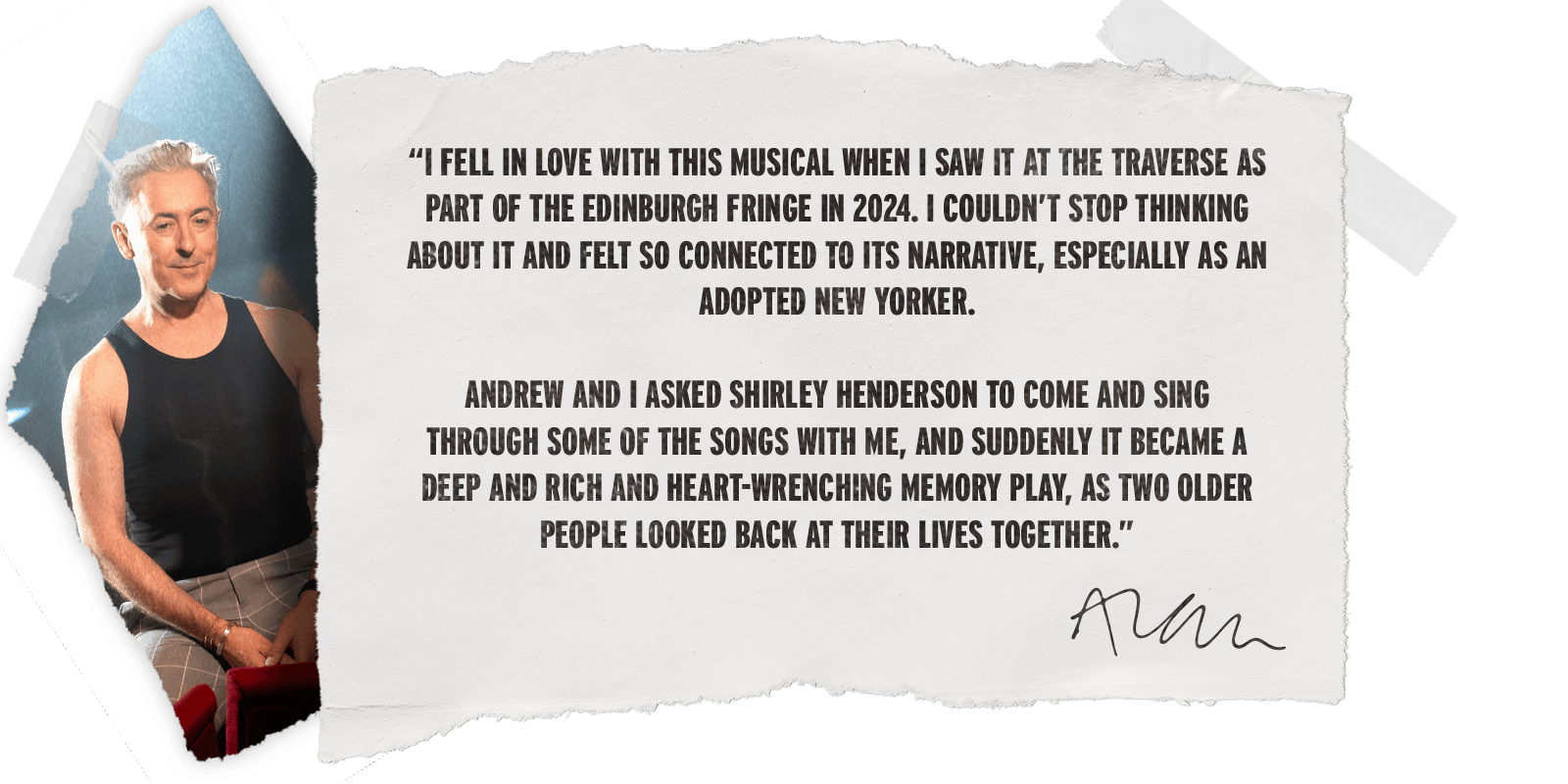 “I fell in love with this musical when I saw it at the Traverse as part of the Edinburgh Fringe in 2024. I couldn’t stop thinking about it and felt so connected to its narrative, especially as an adopted New Yorker. Andrew and I asked Shirley Henderson to come and sing through some of the songs with me, and suddenly it became a deep and rich and heart-wrenching memory play, as two older people looked back at their lives together.” - Alan Cumming